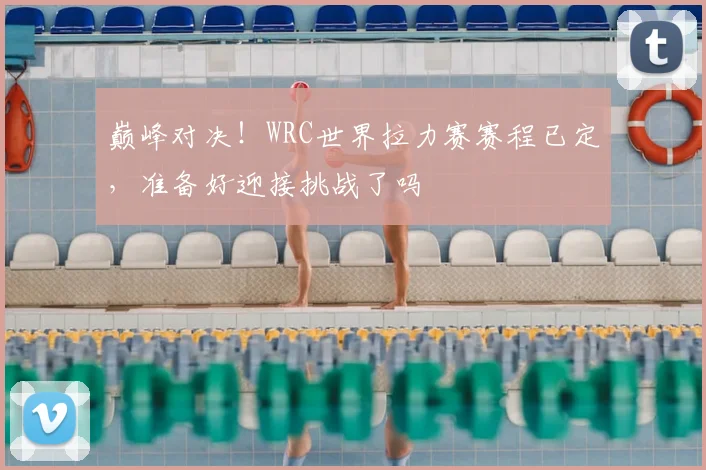 巅峰对决！WRC世界拉力赛赛程已定，准备好迎接挑战了吗