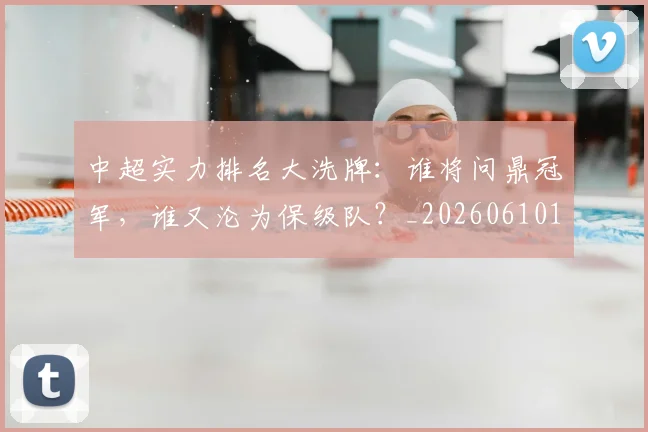 中超实力排名大洗牌:谁将问鼎冠军,谁又沦为保级队?_20260610190358