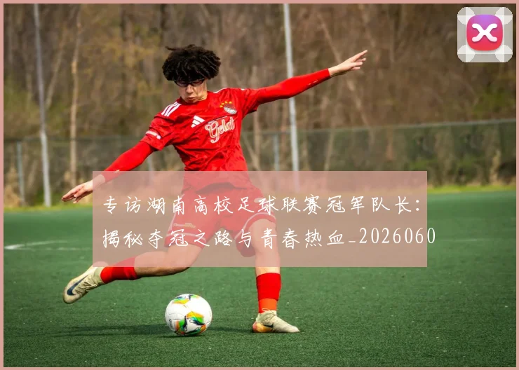 专访湖南高校足球联赛冠军队长:揭秘夺冠之路与青春热血_20260609201228
