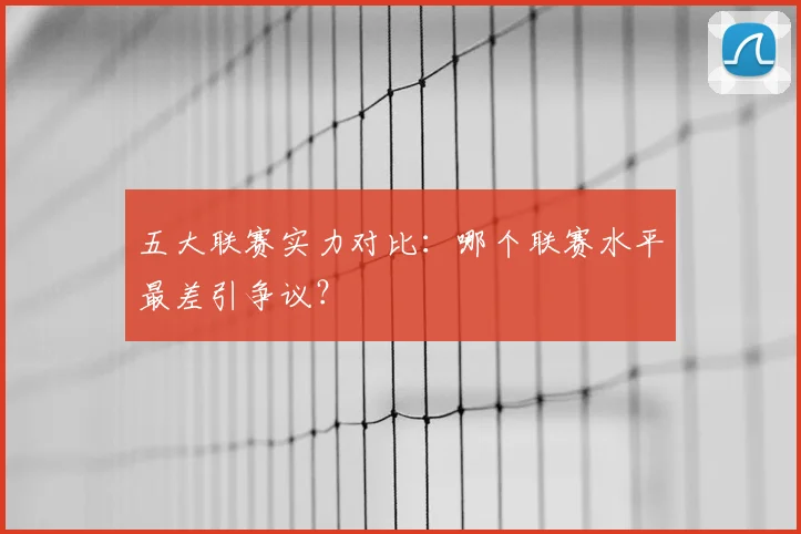 五大联赛实力对比：哪个联赛水平最差引争议？