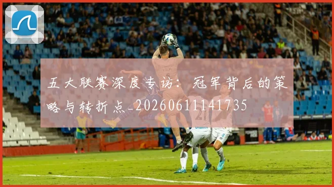 五大联赛深度专访:冠军背后的策略与转折点_20260611141735