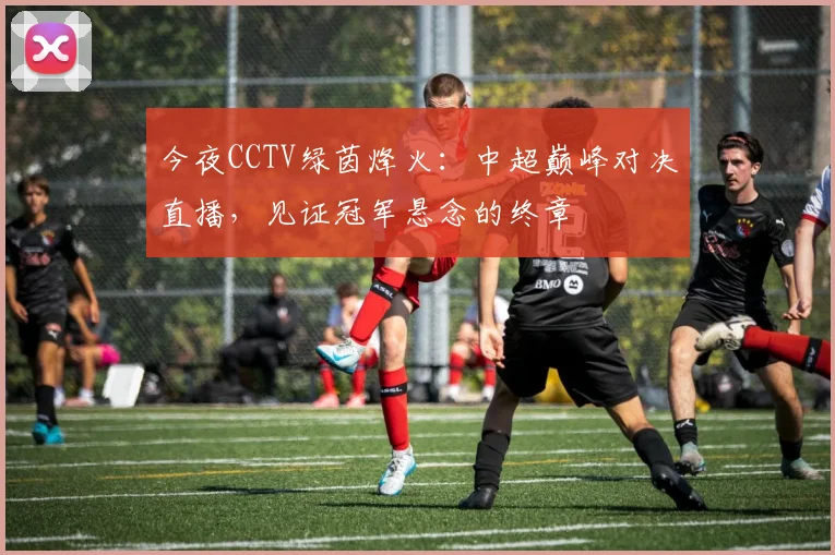 今夜CCTV绿茵烽火：中超巅峰对决直播，见证冠军悬念的终章
