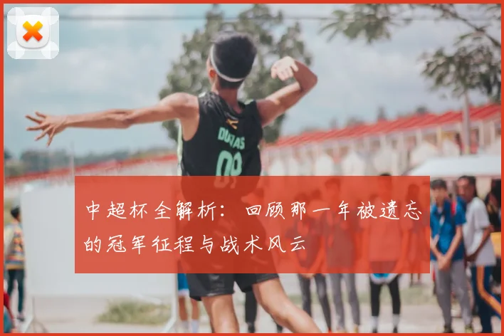 中超杯全解析：回顾那一年被遗忘的冠军征程与战术风云