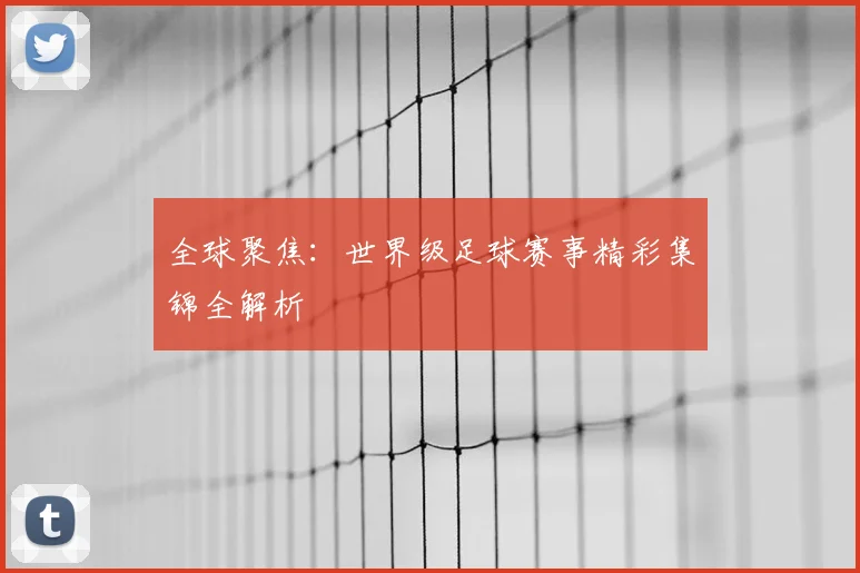 全球聚焦:世界级足球赛事精彩集锦全解析